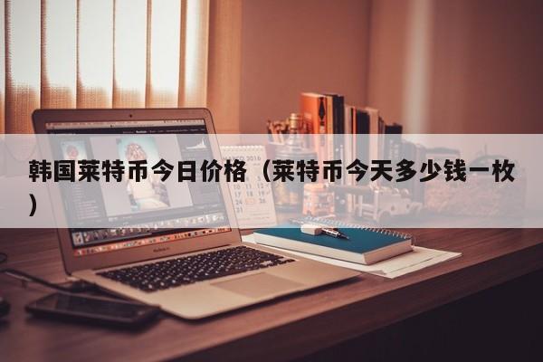 韩国莱特币今日价格(莱特币今天多少钱一枚)