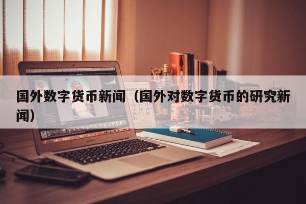 国外数字货币新闻(国外对数字货币的研究新闻)