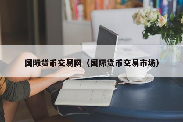 国际货币交易网(国际货币交易市场)